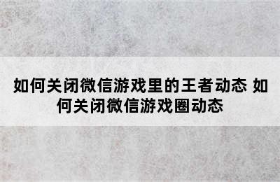 如何关闭微信游戏里的王者动态 如何关闭微信游戏圈动态